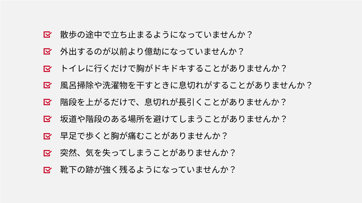 大動脈弁狭窄症(AS)の問診例。散歩の途中で立ち止まるようになっていませんか?外出するのが以前より億劫になっていませんか?トイレに行くだけで胸がドキドキすることがありませんか?風呂掃除や洗濯物を干すときに息切れがすることがありませんか?階段を上がるだけで、息切れが長引くことがありませんか?坂道や階段のある場所を避けてしまうことがありませんか?早足で歩くと胸が痛むことがありませんか?突然、気を失ってしまうことがありませんか?靴下の跡が強く残るようになっていませんか?