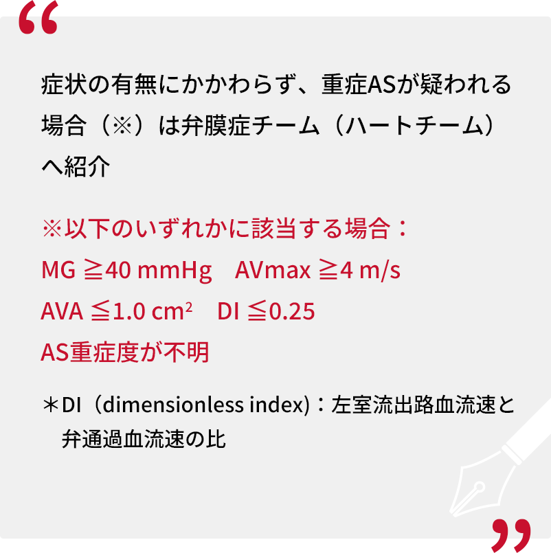 症状の有無にかかわらず、重症ASが疑われる場合（※）は弁膜症チーム（ハートチーム）へ紹介 ※以下のいずれかに該当する場合：MG ≧40 mmHg　AVmax ≧4 m/s　AVA ≦1.0 cm2　DI ≦0.25　AS重症度が不明