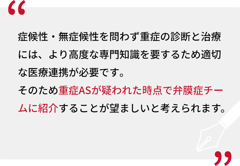 症候性・無症候性を問わず重症の診断と治療には、より高度な専門知識を要するため適切な医療連携が必要です。そのため重症ASが疑われた時点で弁膜症チームに紹介することが望ましいと考えられます